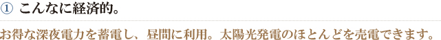①こんなに経済的。　お得な深夜電力を蓄電し、昼間に利用。太陽光発電のほとんどを売電できます。