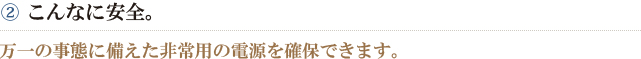 ②こんなに安全。　万一の事態に備えた非常用の電源を確保できます。