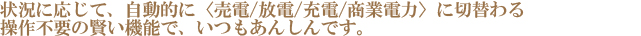 状況に応じて、自動的に〈売電／放電／充電／商業電力〉に切替わる操作不要の賢い機能で、いつもあんしんです。