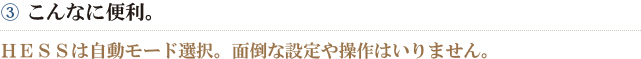 ③こんなに便利。　ＨＥＳＳは自動モード選択。面倒な設定や操作はいりません。