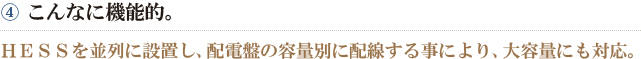 ④こんなに機能的。　HESSを並列に設置し、配電盤の容量別に配線する事により、大容量にも対応。